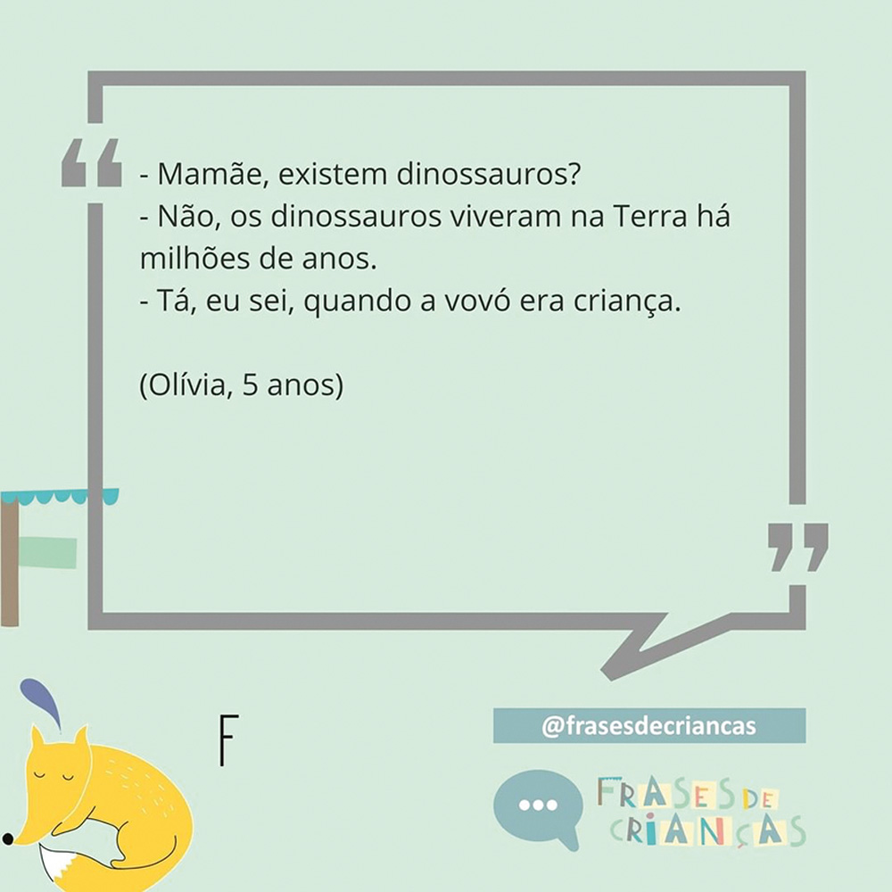 Diálogo: -Mamãe, existem dinossauros. - Não, os dinossauros viveram na Terra há milhões de anos. - Tá, eu sei, quando a vovó era criança (Olívia, 5 anos)